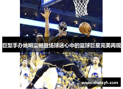 巨型手办姚明震撼登场球迷心中的篮球巨星完美再现